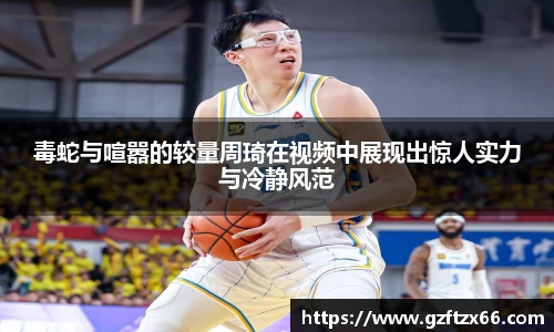 毒蛇与喧嚣的较量周琦在视频中展现出惊人实力与冷静风范